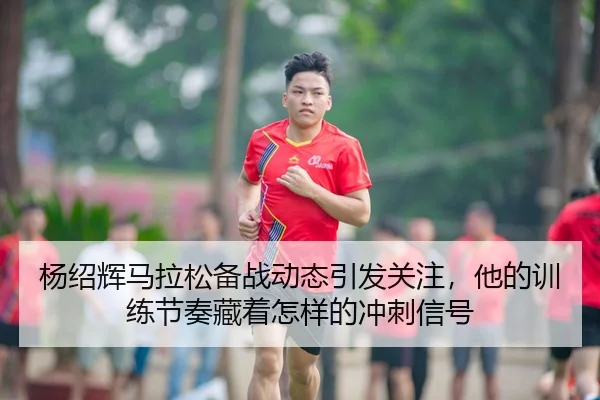 杨绍辉马拉松备战动态引发关注，他的训练节奏藏着怎样的冲刺信号